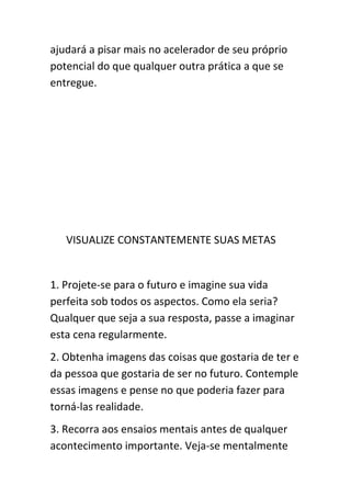 ajudará a pisar mais no acelerador de seu próprio
potencial do que qualquer outra prática a que se
entregue.




   VISUALIZE CONSTANTEMENTE SUAS METAS


1. Projete-se para o futuro e imagine sua vida
perfeita sob todos os aspectos. Como ela seria?
Qualquer que seja a sua resposta, passe a imaginar
esta cena regularmente.
2. Obtenha imagens das coisas que gostaria de ter e
da pessoa que gostaria de ser no futuro. Contemple
essas imagens e pense no que poderia fazer para
torná-las realidade.
3. Recorra aos ensaios mentais antes de qualquer
acontecimento importante. Veja-se mentalmente
 