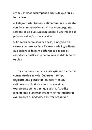 em seu melhor desempenho em tudo que faz ou
tenta fazer.
4. Esteja constantemente alimentando sua mente
com imagens emocionais, claras e empolgantes.
Lembre-se de que sua imaginação é um trailer das
próximas atrações em sua vida.
5. Conceba como seriam a casa, o negócio e a
carreira de seus sonhos. Escreva cada ingrediente
que teriam se fossem perfeitos sob todos os
aspectos. Visualize isso como uma realidade todos
os dias.


    Faça do processo de visualização um elemento
constante de sua vida. Separe um tempo
regularmente para criar imagens mentais
estimulantes de si mesmo e de sua vida,
exatamente como quer que sejam. Acredite
plenamente que essas imagens se materializarão
exatamente quando você estiver preparado.
 