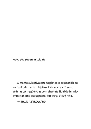 Ative seu superconsciente




    A mente subjetiva está totalmente submetida ao
controle da mente objetiva. Esta opera até suas
últimas conseqüências com absoluta fidelidade, não
importando o que a mente subjetiva grave nela.
   — THOMAS TROWARD
 
