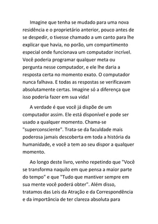 Imagine que tenha se mudado para uma nova
residência e o proprietário anterior, pouco antes de
se despedir, o tivesse chamado a um canto para lhe
explicar que havia, no porão, um compartimento
especial onde funcionava um computador incrível.
Você poderia programar qualquer meta ou
pergunta nesse computador, e ele lhe daria a
resposta certa no momento exato. O computador
nunca falhava. E todas as respostas se verificavam
absolutamente certas. Imagine só a diferença que
isso poderia fazer em sua vida!
   A verdade é que você já dispõe de um
computador assim. Ele está disponível e pode ser
usado a qualquer momento. Chama-se
"superconsciente". Trata-se da faculdade mais
poderosa jamais descoberta em toda a história da
humanidade, e você a tem ao seu dispor a qualquer
momento.
    Ao longo deste livro, venho repetindo que "Você
se transforma naquilo em que pensa a maior parte
do tempo" e que "Tudo que mantiver sempre em
sua mente você poderá obter". Além disso,
tratamos das Leis da Atração e da Correspondência
e da importância de ter clareza absoluta para
 
