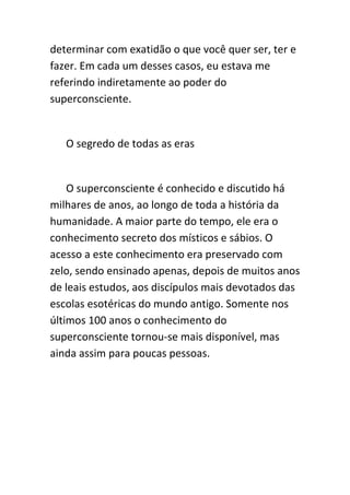 determinar com exatidão o que você quer ser, ter e
fazer. Em cada um desses casos, eu estava me
referindo indiretamente ao poder do
superconsciente.


   O segredo de todas as eras


    O superconsciente é conhecido e discutido há
milhares de anos, ao longo de toda a história da
humanidade. A maior parte do tempo, ele era o
conhecimento secreto dos místicos e sábios. O
acesso a este conhecimento era preservado com
zelo, sendo ensinado apenas, depois de muitos anos
de leais estudos, aos discípulos mais devotados das
escolas esotéricas do mundo antigo. Somente nos
últimos 100 anos o conhecimento do
superconsciente tornou-se mais disponível, mas
ainda assim para poucas pessoas.
 