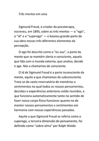 Três mentes em uma


    Sigmund Freud, o criador da psicoterapia,
escreveu, em 1895, sobre as três mentes — o "ego",
o "id" e o "superego" — e baseou grande parte de
sua obra nesses três diferentes elementos da
percepção.
   O ego foi descrito como o "eu sou", a parte da
mente que se mantém alerta e consciente, aquela
que lida com o mundo externo, que analisa, decide
e age. Nós a chamamos de consciente.
   O id de Sigmund Freud é a parte inconsciente da
mente, aquilo a que chamamos de subconsciente.
Trata-se do vasto reservatório de memórias e
sentimentos no qual todos os nossos pensamentos,
decisões e experiências anteriores estão reunidos, e
que funciona automaticamente tanto no sentido de
fazer nosso corpo físico funcionar quanto no de
manter nossos pensamentos e sentimentos em
harmonia com nossas experiências passadas.
   Aquilo a que Sigmund Freud se referia como o
superego, a terceira dimensão do pensamento, foi
definido como "sobre-alma" por Ralph Waldo
 