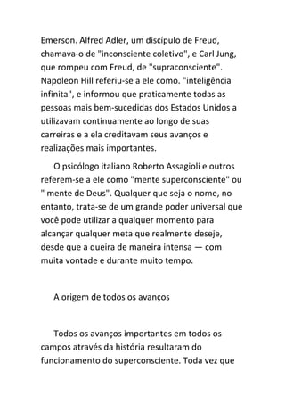 Emerson. Alfred Adler, um discípulo de Freud,
chamava-o de "inconsciente coletivo", e Carl Jung,
que rompeu com Freud, de "supraconsciente".
Napoleon Hill referiu-se a ele como. "inteligência
infinita", e informou que praticamente todas as
pessoas mais bem-sucedidas dos Estados Unidos a
utilizavam continuamente ao longo de suas
carreiras e a ela creditavam seus avanços e
realizações mais importantes.
   O psicólogo italiano Roberto Assagioli e outros
referem-se a ele como "mente superconsciente" ou
" mente de Deus". Qualquer que seja o nome, no
entanto, trata-se de um grande poder universal que
você pode utilizar a qualquer momento para
alcançar qualquer meta que realmente deseje,
desde que a queira de maneira intensa — com
muita vontade e durante muito tempo.


   A origem de todos os avanços


   Todos os avanços importantes em todos os
campos através da história resultaram do
funcionamento do superconsciente. Toda vez que
 