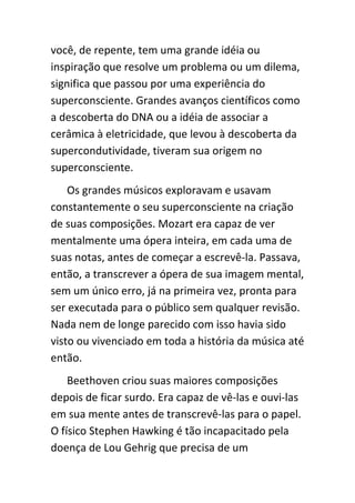você, de repente, tem uma grande idéia ou
inspiração que resolve um problema ou um dilema,
significa que passou por uma experiência do
superconsciente. Grandes avanços científicos como
a descoberta do DNA ou a idéia de associar a
cerâmica à eletricidade, que levou à descoberta da
supercondutividade, tiveram sua origem no
superconsciente.
    Os grandes músicos exploravam e usavam
constantemente o seu superconsciente na criação
de suas composições. Mozart era capaz de ver
mentalmente uma ópera inteira, em cada uma de
suas notas, antes de começar a escrevê-la. Passava,
então, a transcrever a ópera de sua imagem mental,
sem um único erro, já na primeira vez, pronta para
ser executada para o público sem qualquer revisão.
Nada nem de longe parecido com isso havia sido
visto ou vivenciado em toda a história da música até
então.
    Beethoven criou suas maiores composições
depois de ficar surdo. Era capaz de vê-las e ouvi-las
em sua mente antes de transcrevê-las para o papel.
O físico Stephen Hawking é tão incapacitado pela
doença de Lou Gehrig que precisa de um
 