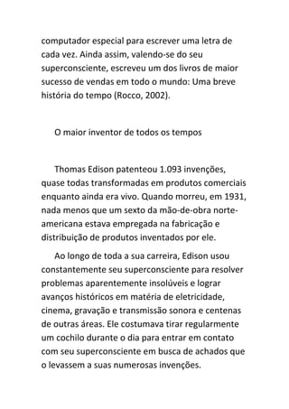 computador especial para escrever uma letra de
cada vez. Ainda assim, valendo-se do seu
superconsciente, escreveu um dos livros de maior
sucesso de vendas em todo o mundo: Uma breve
história do tempo (Rocco, 2002).


   O maior inventor de todos os tempos


    Thomas Edison patenteou 1.093 invenções,
quase todas transformadas em produtos comerciais
enquanto ainda era vivo. Quando morreu, em 1931,
nada menos que um sexto da mão-de-obra norte-
americana estava empregada na fabricação e
distribuição de produtos inventados por ele.
    Ao longo de toda a sua carreira, Edison usou
constantemente seu superconsciente para resolver
problemas aparentemente insolúveis e lograr
avanços históricos em matéria de eletricidade,
cinema, gravação e transmissão sonora e centenas
de outras áreas. Ele costumava tirar regularmente
um cochilo durante o dia para entrar em contato
com seu superconsciente em busca de achados que
o levassem a suas numerosas invenções.
 