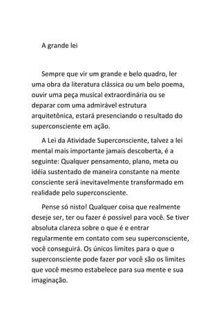 A grande lei


   Sempre que vir um grande e belo quadro, ler
uma obra da literatura clássica ou um belo poema,
ouvir uma peça musical extraordinária ou se
deparar com uma admirável estrutura
arquitetônica, estará presenciando o resultado do
superconsciente em ação.
   A Lei da Atividade Superconsciente, talvez a lei
mental mais importante jamais descoberta, é a
seguinte: Qualquer pensamento, plano, meta ou
idéia sustentado de maneira constante na mente
consciente será inevitavelmente transformado em
realidade pelo superconsciente.
   Pense só nisto! Qualquer coisa que realmente
deseje ser, ter ou fazer é possível para você. Se tiver
absoluta clareza sobre o que é e entrar
regularmente em contato com seu superconsciente,
você conseguirá. Os únicos limites para o que o
superconsciente pode fazer por você são os limites
que você mesmo estabelece para sua mente e sua
imaginação.
 