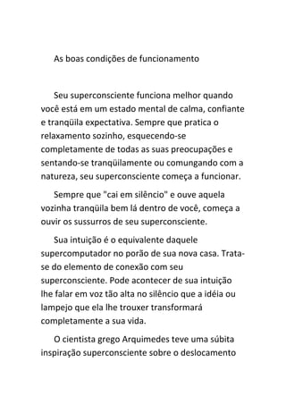 As boas condições de funcionamento


    Seu superconsciente funciona melhor quando
você está em um estado mental de calma, confiante
e tranqüila expectativa. Sempre que pratica o
relaxamento sozinho, esquecendo-se
completamente de todas as suas preocupações e
sentando-se tranqüilamente ou comungando com a
natureza, seu superconsciente começa a funcionar.
   Sempre que "cai em silêncio" e ouve aquela
vozinha tranqüila bem lá dentro de você, começa a
ouvir os sussurros de seu superconsciente.
   Sua intuição é o equivalente daquele
supercomputador no porão de sua nova casa. Trata-
se do elemento de conexão com seu
superconsciente. Pode acontecer de sua intuição
lhe falar em voz tão alta no silêncio que a idéia ou
lampejo que ela lhe trouxer transformará
completamente a sua vida.
   O cientista grego Arquimedes teve uma súbita
inspiração superconsciente sobre o deslocamento
 