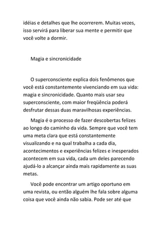 idéias e detalhes que lhe ocorrerem. Muitas vezes,
isso servirá para liberar sua mente e permitir que
você volte a dormir.


   Magia e sincronicidade


   O superconsciente explica dois fenômenos que
você está constantemente vivenciando em sua vida:
magia e sincronicidade. Quanto mais usar seu
superconsciente, com maior freqüência poderá
desfrutar dessas duas maravilhosas experiências.
    Magia é o processo de fazer descobertas felizes
ao longo do caminho da vida. Sempre que você tem
uma meta clara que está constantemente
visualizando e na qual trabalha a cada dia,
acontecimentos e experiências felizes e inesperados
acontecem em sua vida, cada um deles parecendo
ajudá-lo a alcançar ainda mais rapidamente as suas
metas.
   Você pode encontrar um artigo oportuno em
uma revista, ou então alguém lhe fala sobre alguma
coisa que você ainda não sabia. Pode ser até que
 
