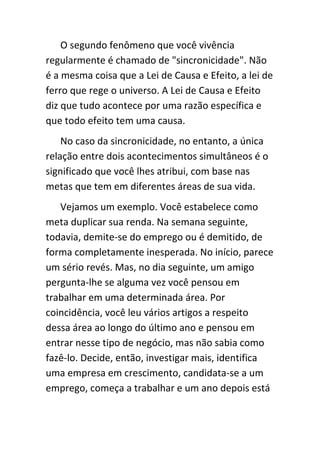 O segundo fenômeno que você vivência
regularmente é chamado de "sincronicidade". Não
é a mesma coisa que a Lei de Causa e Efeito, a lei de
ferro que rege o universo. A Lei de Causa e Efeito
diz que tudo acontece por uma razão específica e
que todo efeito tem uma causa.
    No caso da sincronicidade, no entanto, a única
relação entre dois acontecimentos simultâneos é o
significado que você lhes atribui, com base nas
metas que tem em diferentes áreas de sua vida.
   Vejamos um exemplo. Você estabelece como
meta duplicar sua renda. Na semana seguinte,
todavia, demite-se do emprego ou é demitido, de
forma completamente inesperada. No início, parece
um sério revés. Mas, no dia seguinte, um amigo
pergunta-lhe se alguma vez você pensou em
trabalhar em uma determinada área. Por
coincidência, você leu vários artigos a respeito
dessa área ao longo do último ano e pensou em
entrar nesse tipo de negócio, mas não sabia como
fazê-lo. Decide, então, investigar mais, identifica
uma empresa em crescimento, candidata-se a um
emprego, começa a trabalhar e um ano depois está
 