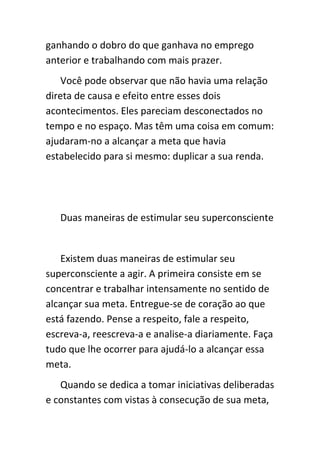 ganhando o dobro do que ganhava no emprego
anterior e trabalhando com mais prazer.
    Você pode observar que não havia uma relação
direta de causa e efeito entre esses dois
acontecimentos. Eles pareciam desconectados no
tempo e no espaço. Mas têm uma coisa em comum:
ajudaram-no a alcançar a meta que havia
estabelecido para si mesmo: duplicar a sua renda.




   Duas maneiras de estimular seu superconsciente


   Existem duas maneiras de estimular seu
superconsciente a agir. A primeira consiste em se
concentrar e trabalhar intensamente no sentido de
alcançar sua meta. Entregue-se de coração ao que
está fazendo. Pense a respeito, fale a respeito,
escreva-a, reescreva-a e analise-a diariamente. Faça
tudo que lhe ocorrer para ajudá-lo a alcançar essa
meta.
   Quando se dedica a tomar iniciativas deliberadas
e constantes com vistas à consecução de sua meta,
 