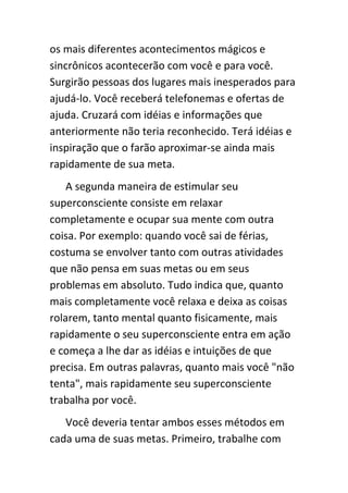 os mais diferentes acontecimentos mágicos e
sincrônicos acontecerão com você e para você.
Surgirão pessoas dos lugares mais inesperados para
ajudá-lo. Você receberá telefonemas e ofertas de
ajuda. Cruzará com idéias e informações que
anteriormente não teria reconhecido. Terá idéias e
inspiração que o farão aproximar-se ainda mais
rapidamente de sua meta.
    A segunda maneira de estimular seu
superconsciente consiste em relaxar
completamente e ocupar sua mente com outra
coisa. Por exemplo: quando você sai de férias,
costuma se envolver tanto com outras atividades
que não pensa em suas metas ou em seus
problemas em absoluto. Tudo indica que, quanto
mais completamente você relaxa e deixa as coisas
rolarem, tanto mental quanto fisicamente, mais
rapidamente o seu superconsciente entra em ação
e começa a lhe dar as idéias e intuições de que
precisa. Em outras palavras, quanto mais você "não
tenta", mais rapidamente seu superconsciente
trabalha por você.
   Você deveria tentar ambos esses métodos em
cada uma de suas metas. Primeiro, trabalhe com
 
