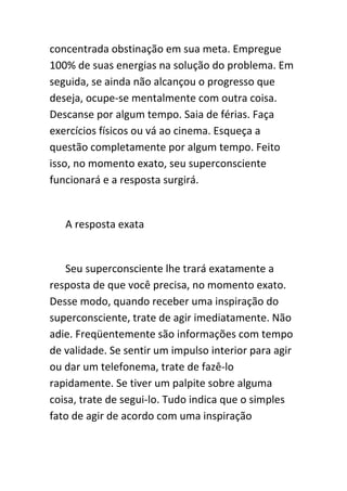concentrada obstinação em sua meta. Empregue
100% de suas energias na solução do problema. Em
seguida, se ainda não alcançou o progresso que
deseja, ocupe-se mentalmente com outra coisa.
Descanse por algum tempo. Saia de férias. Faça
exercícios físicos ou vá ao cinema. Esqueça a
questão completamente por algum tempo. Feito
isso, no momento exato, seu superconsciente
funcionará e a resposta surgirá.


   A resposta exata


   Seu superconsciente lhe trará exatamente a
resposta de que você precisa, no momento exato.
Desse modo, quando receber uma inspiração do
superconsciente, trate de agir imediatamente. Não
adie. Freqüentemente são informações com tempo
de validade. Se sentir um impulso interior para agir
ou dar um telefonema, trate de fazê-lo
rapidamente. Se tiver um palpite sobre alguma
coisa, trate de segui-lo. Tudo indica que o simples
fato de agir de acordo com uma inspiração
 