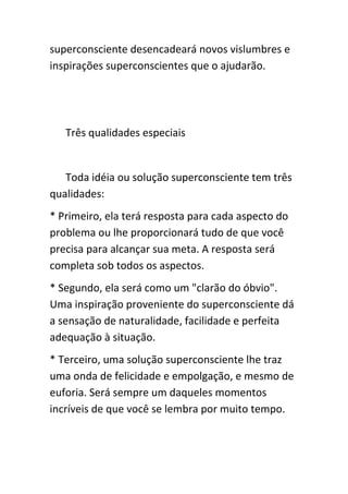 superconsciente desencadeará novos vislumbres e
inspirações superconscientes que o ajudarão.




   Três qualidades especiais


   Toda idéia ou solução superconsciente tem três
qualidades:
* Primeiro, ela terá resposta para cada aspecto do
problema ou lhe proporcionará tudo de que você
precisa para alcançar sua meta. A resposta será
completa sob todos os aspectos.
* Segundo, ela será como um "clarão do óbvio".
Uma inspiração proveniente do superconsciente dá
a sensação de naturalidade, facilidade e perfeita
adequação à situação.
* Terceiro, uma solução superconsciente lhe traz
uma onda de felicidade e empolgação, e mesmo de
euforia. Será sempre um daqueles momentos
incríveis de que você se lembra por muito tempo.
 