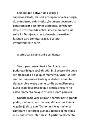 Sempre que obtiver uma solução
superconsciente, ela será acompanhada da energia,
do entusiasmo e da motivação de que você precisa
para começar a agir imediatamente. Sentirá um
desejo irresistível de aplicar imediatamente essa
solução. Desejará parar tudo mais que estiver
fazendo para começar a agir. E estará
invariavelmente certo.


   A principal exigência é a confiança


    Seu superconsciente é a faculdade mais
poderosa de que você dispõe. Está acessível e pode
ser mobilizada a qualquer momento. Você "se liga"
com seu superconsciente quando tem absoluta
clareza sobre o que quer e confia tranqüilamente
que a exata resposta de que precisa chegará no
exato momento em que estiver pronto para ela.
   Quanto mais você relaxar e confiar neste grande
poder, melhor e com mais rapidez ele funcionará.
Alguém já disse que "Os homens e as mulheres
começam a se tornar grandes quando começam a
ouvir suas vozes interiores". A partir do momento
 