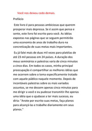 Você nos deixou cedo demais.
Prefácio
 Este livro é para pessoas ambiciosas que querem
prosperar mais depressa. Se é assim que pensa e
sente, este livro foi escrito para você. As idéias
expostas nas páginas que se seguem permitirão
uma economia de anos de trabalho duro na
concretização de suas metas mais importantes.
 Eu já falei mais de duas mil vezes para platéias de
até 23 mil pessoas em 24 países. A duração dos
meus seminários e palestras varia de cinco minutos
a cinco dias. Em todos os casos, minha principal
preocupação é compartilhar as melhores idéias que
me ocorrem sobre o tema especificamente tratado
com aquele público naquele momento. Depois de
incontáveis palestras sobre os mais variados
assuntos, se me dessem apenas cinco minutos para
me dirigir a você e eu pudesse transmitir-lhe apenas
uma idéia que o ajudasse a ter mais sucesso, eu
diria: "Anote por escrito suas metas, faça planos
para alcançá-las e trabalhe diariamente em seus
planos."
 