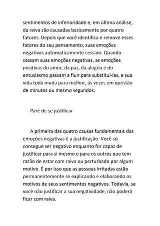 sentimentos de inferioridade e, em última análise,
da raiva são causadas basicamente por quatro
fatores. Depois que você identifica e remove esses
fatores do seu pensamento, suas emoções
negativas automaticamente cessam. Quando
cessam suas emoções negativas, as emoções
positivas do amor, da paz, da alegria e do
entusiasmo passam a fluir para substituí-las, e sua
vida toda muda para melhor, às vezes em questão
de minutos ou mesmo segundos.


   Pare de se justificar


    A primeira das quatro causas fundamentais das
emoções negativas é a justificação. Você só
consegue ser negativo enquanto for capaz de
justificar para si mesmo e para os outros que tem
razão de estar com raiva ou perturbado por algum
motivo. É por isso que as pessoas irritadas estão
permanentemente se explicando e elaborando os
motivos de seus sentimentos negativos. Todavia, se
você não justificar a sua negatividade, não poderá
ficar com raiva.
 