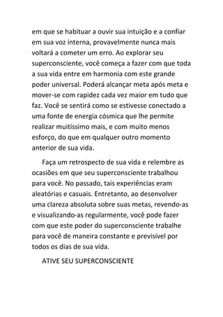 em que se habituar a ouvir sua intuição e a confiar
em sua voz interna, provavelmente nunca mais
voltará a cometer um erro. Ao explorar seu
superconsciente, você começa a fazer com que toda
a sua vida entre em harmonia com este grande
poder universal. Poderá alcançar meta após meta e
mover-se com rapidez cada vez maior em tudo que
faz. Você se sentirá como se estivesse conectado a
uma fonte de energia cósmica que lhe permite
realizar muitíssimo mais, e com muito menos
esforço, do que em qualquer outro momento
anterior de sua vida.
    Faça um retrospecto de sua vida e relembre as
ocasiões em que seu superconsciente trabalhou
para você. No passado, tais experiências eram
aleatórias e casuais. Entretanto, ao desenvolver
uma clareza absoluta sobre suas metas, revendo-as
e visualizando-as regularmente, você pode fazer
com que este poder do superconsciente trabalhe
para você de maneira constante e previsível por
todos os dias de sua vida.
   ATIVE SEU SUPERCONSCIENTE
 