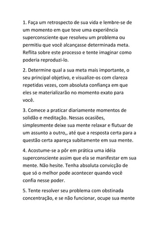 1. Faça um retrospecto de sua vida e lembre-se de
um momento em que teve uma experiência
superconsciente que resolveu um problema ou
permitiu que você alcançasse determinada meta.
Reflita sobre este processo e tente imaginar como
poderia reproduzi-lo.
2. Determine qual a sua meta mais importante, o
seu principal objetivo, e visualize-os com clareza
repetidas vezes, com absoluta confiança em que
eles se materializarão no momento exato para
você.
3. Comece a praticar diariamente momentos de
solidão e meditação. Nessas ocasiões,
simplesmente deixe sua mente relaxar e flutuar de
um assunto a outro,, até que a resposta certa para a
questão certa apareça subitamente em sua mente.
4. Acostume-se a pôr em prática uma idéia
superconsciente assim que ela se manifestar em sua
mente. Não hesite. Tenha absoluta convicção de
que só o melhor pode acontecer quando você
confia nesse poder.
5. Tente resolver seu problema com obstinada
concentração, e se não funcionar, ocupe sua mente
 