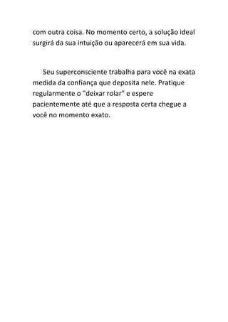 com outra coisa. No momento certo, a solução ideal
surgirá da sua intuição ou aparecerá em sua vida.


   Seu superconsciente trabalha para você na exata
medida da confiança que deposita nele. Pratique
regularmente o "deixar rolar" e espere
pacientemente até que a resposta certa chegue a
você no momento exato.
 