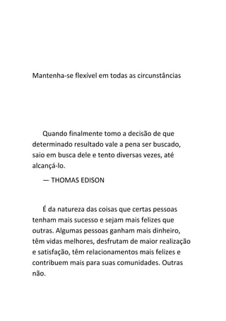 Mantenha-se flexível em todas as circunstâncias




   Quando finalmente tomo a decisão de que
determinado resultado vale a pena ser buscado,
saio em busca dele e tento diversas vezes, até
alcançá-lo.
   — THOMAS EDISON


   É da natureza das coisas que certas pessoas
tenham mais sucesso e sejam mais felizes que
outras. Algumas pessoas ganham mais dinheiro,
têm vidas melhores, desfrutam de maior realização
e satisfação, têm relacionamentos mais felizes e
contribuem mais para suas comunidades. Outras
não.
 