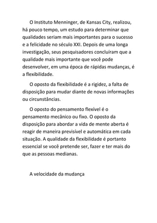 O Instituto Menninger, de Kansas City, realizou,
há pouco tempo, um estudo para determinar que
qualidades seriam mais importantes para o sucesso
e a felicidade no século XXI. Depois de uma longa
investigação, seus pesquisadores concluíram que a
qualidade mais importante que você pode
desenvolver, em uma época de rápidas mudanças, é
a flexibilidade.
   O oposto da flexibilidade é a rigidez, a falta de
disposição para mudar diante de novas informações
ou circunstâncias.
    O oposto do pensamento flexível é o
pensamento mecânico ou fixo. O oposto da
disposição para abordar a vida de mente aberta é
reagir de maneira previsível e automática em cada
situação. A qualidade da flexibilidade é portanto
essencial se você pretende ser, fazer e ter mais do
que as pessoas medianas.


   A velocidade da mudança
 