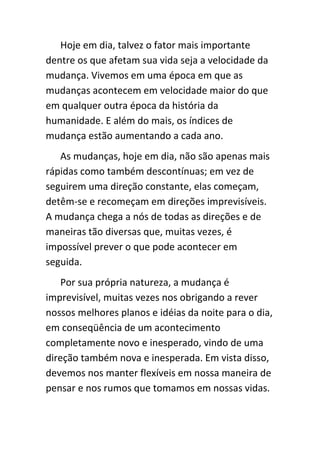 Hoje em dia, talvez o fator mais importante
dentre os que afetam sua vida seja a velocidade da
mudança. Vivemos em uma época em que as
mudanças acontecem em velocidade maior do que
em qualquer outra época da história da
humanidade. E além do mais, os índices de
mudança estão aumentando a cada ano.
   As mudanças, hoje em dia, não são apenas mais
rápidas como também descontínuas; em vez de
seguirem uma direção constante, elas começam,
detêm-se e recomeçam em direções imprevisíveis.
A mudança chega a nós de todas as direções e de
maneiras tão diversas que, muitas vezes, é
impossível prever o que pode acontecer em
seguida.
    Por sua própria natureza, a mudança é
imprevisível, muitas vezes nos obrigando a rever
nossos melhores planos e idéias da noite para o dia,
em conseqüência de um acontecimento
completamente novo e inesperado, vindo de uma
direção também nova e inesperada. Em vista disso,
devemos nos manter flexíveis em nossa maneira de
pensar e nos rumos que tomamos em nossas vidas.
 