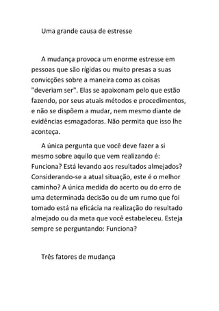 Uma grande causa de estresse


   A mudança provoca um enorme estresse em
pessoas que são rígidas ou muito presas a suas
convicções sobre a maneira como as coisas
"deveriam ser". Elas se apaixonam pelo que estão
fazendo, por seus atuais métodos e procedimentos,
e não se dispõem a mudar, nem mesmo diante de
evidências esmagadoras. Não permita que isso lhe
aconteça.
   A única pergunta que você deve fazer a si
mesmo sobre aquilo que vem realizando é:
Funciona? Está levando aos resultados almejados?
Considerando-se a atual situação, este é o melhor
caminho? A única medida do acerto ou do erro de
uma determinada decisão ou de um rumo que foi
tomado está na eficácia na realização do resultado
almejado ou da meta que você estabeleceu. Esteja
sempre se perguntando: Funciona?


   Três fatores de mudança
 