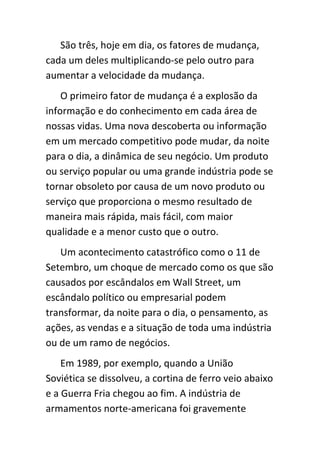 São três, hoje em dia, os fatores de mudança,
cada um deles multiplicando-se pelo outro para
aumentar a velocidade da mudança.
    O primeiro fator de mudança é a explosão da
informação e do conhecimento em cada área de
nossas vidas. Uma nova descoberta ou informação
em um mercado competitivo pode mudar, da noite
para o dia, a dinâmica de seu negócio. Um produto
ou serviço popular ou uma grande indústria pode se
tornar obsoleto por causa de um novo produto ou
serviço que proporciona o mesmo resultado de
maneira mais rápida, mais fácil, com maior
qualidade e a menor custo que o outro.
   Um acontecimento catastrófico como o 11 de
Setembro, um choque de mercado como os que são
causados por escândalos em Wall Street, um
escândalo político ou empresarial podem
transformar, da noite para o dia, o pensamento, as
ações, as vendas e a situação de toda uma indústria
ou de um ramo de negócios.
    Em 1989, por exemplo, quando a União
Soviética se dissolveu, a cortina de ferro veio abaixo
e a Guerra Fria chegou ao fim. A indústria de
armamentos norte-americana foi gravemente
 