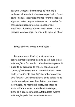 abalada. Centenas de milhares de homens e
mulheres altamente treinados e capacitados foram
postos na rua. Indústrias inteiras foram fechadas e
algumas partes do país entraram em recessão. Os
efeitos da mudança foram esmagadores e
inevitáveis. Somente aqueles que se mostraram
flexíveis foram capazes de reagir de maneira eficaz.




   Esteja aberto a novas informações


    Para se manter flexível, você deve estar
constantemente aberto e alerta para novas idéias,
informações e formas de conhecimento capazes de
ajudá-lo ou prejudicá-lo em seu negócio ou na
consecução de suas metas. Uma única idéia nova
pode ser suficiente para fazê-lo ganhar ou perder
uma fortuna. Uma simples idéia pode colocá-lo no
caminho da riqueza ou derrubá-lo. Uma única
informação, no momento exato, pode fazê-lo
economizar enormes quantidades de tempo,
dinheiro e aborrecimentos. A falta dessa mesma
informação pode lhe custar uma fortuna.
 