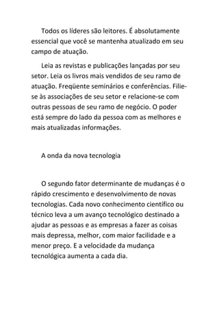 Todos os líderes são leitores. É absolutamente
essencial que você se mantenha atualizado em seu
campo de atuação.
   Leia as revistas e publicações lançadas por seu
setor. Leia os livros mais vendidos de seu ramo de
atuação. Freqüente seminários e conferências. Filie-
se às associações de seu setor e relacione-se com
outras pessoas de seu ramo de negócio. O poder
está sempre do lado da pessoa com as melhores e
mais atualizadas informações.


   A onda da nova tecnologia


   O segundo fator determinante de mudanças é o
rápido crescimento e desenvolvimento de novas
tecnologias. Cada novo conhecimento científico ou
técnico leva a um avanço tecnológico destinado a
ajudar as pessoas e as empresas a fazer as coisas
mais depressa, melhor, com maior facilidade e a
menor preço. E a velocidade da mudança
tecnológica aumenta a cada dia.
 