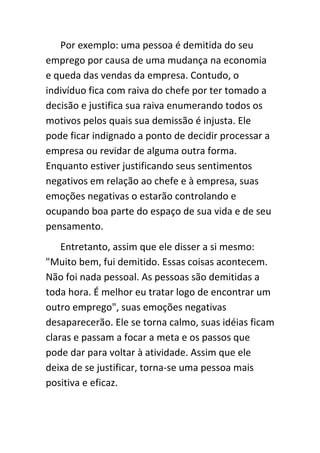 Por exemplo: uma pessoa é demitida do seu
emprego por causa de uma mudança na economia
e queda das vendas da empresa. Contudo, o
indivíduo fica com raiva do chefe por ter tomado a
decisão e justifica sua raiva enumerando todos os
motivos pelos quais sua demissão é injusta. Ele
pode ficar indignado a ponto de decidir processar a
empresa ou revidar de alguma outra forma.
Enquanto estiver justificando seus sentimentos
negativos em relação ao chefe e à empresa, suas
emoções negativas o estarão controlando e
ocupando boa parte do espaço de sua vida e de seu
pensamento.
    Entretanto, assim que ele disser a si mesmo:
"Muito bem, fui demitido. Essas coisas acontecem.
Não foi nada pessoal. As pessoas são demitidas a
toda hora. É melhor eu tratar logo de encontrar um
outro emprego", suas emoções negativas
desaparecerão. Ele se torna calmo, suas idéias ficam
claras e passam a focar a meta e os passos que
pode dar para voltar à atividade. Assim que ele
deixa de se justificar, torna-se uma pessoa mais
positiva e eficaz.
 