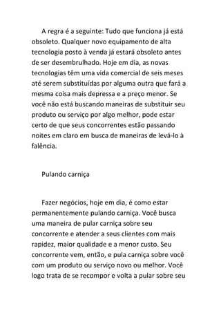 A regra é a seguinte: Tudo que funciona já está
obsoleto. Qualquer novo equipamento de alta
tecnologia posto à venda já estará obsoleto antes
de ser desembrulhado. Hoje em dia, as novas
tecnologias têm uma vida comercial de seis meses
até serem substituídas por alguma outra que fará a
mesma coisa mais depressa e a preço menor. Se
você não está buscando maneiras de substituir seu
produto ou serviço por algo melhor, pode estar
certo de que seus concorrentes estão passando
noites em claro em busca de maneiras de levá-lo à
falência.


   Pulando carniça


   Fazer negócios, hoje em dia, é como estar
permanentemente pulando carniça. Você busca
uma maneira de pular carniça sobre seu
concorrente e atender a seus clientes com mais
rapidez, maior qualidade e a menor custo. Seu
concorrente vem, então, e pula carniça sobre você
com um produto ou serviço novo ou melhor. Você
logo trata de se recompor e volta a pular sobre seu
 