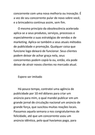 concorrente com uma nova melhoria ou inovação. É
a vez de seu concorrente pular de novo sobre você,
e a brincadeira continua assim, sem fim.
    O mesmo princípio da obsolescência acelerada
aplica-se a seus produtos, serviços, processos e
especialmente a suas estratégias de vendas e de
marketing. Aplica-se também a seus atuais métodos
de publicidade e promoção. Qualquer coisa que
funcione logo deixará de funcionar. Seus clientes
podem deixar de achar graça nela, seus
concorrentes podem copiá-la ou, então, ela pode
deixar de atrair novos clientes no mercado atual.


   Espere ser imitado


    Há pouco tempo, contratei uma agência de
publicidade por 10 mil dólares para criar um
anúncio para mim, o qual mandei publicar em um
grande jornal de circulação nacional um anúncio de
grande força, que suscitou muitas reações locais.
Passamos aquela semana a nos congratularmos de
felicidade, até que um concorrente usou um
anúncio idêntico, pelo qual havíamos pago, para
 