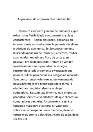 As pressões dos concorrentes não têm fim


    O terceiro elemento gerador de mudança e que
exige maior flexibilidade é a concorrência. Seus
concorrentes — sejam eles locais, nacionais ou
internacionais — mostram-se, hoje, mais decididos
e criativos do que nunca. Estão constantemente
buscando maneiras de tomar seus clientes, roubar
suas vendas, reduzir seu fluxo de caixa e, se
possível, tirá-lo do mercado. Tratam de vender
agressivamente seus produtos ou serviços,
recorrendo a todo argumento e vantagem que
possam utilizar para minar sua posição no mercado.
Seus concorrentes valem-se agressivamente de
novas informações e tecnologias para torná-lo
obsoleto e conquistar alguma vantagem
competitiva. Existem, atualmente, mais empresas,
produtos, serviços e vendedores do que clientes ou
compradores para eles. A concorrência está se
tornando mais dura e intensa. Se você quer
sobreviver e prosperar nesse mercado, deve se
tornar mais atento e decidido. Acima de tudo, deve
ser flexível.
 
