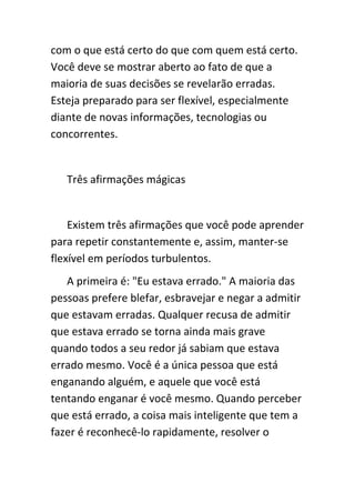 com o que está certo do que com quem está certo.
Você deve se mostrar aberto ao fato de que a
maioria de suas decisões se revelarão erradas.
Esteja preparado para ser flexível, especialmente
diante de novas informações, tecnologias ou
concorrentes.


   Três afirmações mágicas


    Existem três afirmações que você pode aprender
para repetir constantemente e, assim, manter-se
flexível em períodos turbulentos.
   A primeira é: "Eu estava errado." A maioria das
pessoas prefere blefar, esbravejar e negar a admitir
que estavam erradas. Qualquer recusa de admitir
que estava errado se torna ainda mais grave
quando todos a seu redor já sabiam que estava
errado mesmo. Você é a única pessoa que está
enganando alguém, e aquele que você está
tentando enganar é você mesmo. Quando perceber
que está errado, a coisa mais inteligente que tem a
fazer é reconhecê-lo rapidamente, resolver o
 