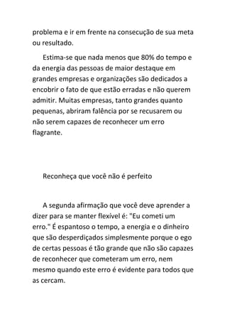 problema e ir em frente na consecução de sua meta
ou resultado.
    Estima-se que nada menos que 80% do tempo e
da energia das pessoas de maior destaque em
grandes empresas e organizações são dedicados a
encobrir o fato de que estão erradas e não querem
admitir. Muitas empresas, tanto grandes quanto
pequenas, abriram falência por se recusarem ou
não serem capazes de reconhecer um erro
flagrante.




   Reconheça que você não é perfeito


    A segunda afirmação que você deve aprender a
dizer para se manter flexível é: "Eu cometi um
erro." É espantoso o tempo, a energia e o dinheiro
que são desperdiçados simplesmente porque o ego
de certas pessoas é tão grande que não são capazes
de reconhecer que cometeram um erro, nem
mesmo quando este erro é evidente para todos que
as cercam.
 