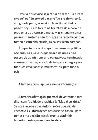 Uma vez que você seja capaz de dizer "Eu estava
errado" ou "Eu cometi um erro", o problema está,
em grande parte, resolvido. A partir daí, todos
podem seguir em frente na tentativa de resolver o
problema ou alcançar a meta. Mas enquanto uma
pessoa importante não for capaz de reconhecer que
tomou o caminho errado, as coisas ficam paradas.
   É o que temos visto repetidas vezes na política
nacional, na qual a incapacidade de uma única
pessoa de admitir um erro ou equívoco tem levado
a um enorme desperdício de tempo e energia para
todos os envolvidos e, muitas vezes, para todo o
país.


   Adapte-se com rapidez a novas informações


   A terceira afirmação que você deve treinar para
dizer com facilidade e rapidez é: "Mudei de idéia."
Se você recebe novas informações que vão de
encontro às informações nas quais se baseou para
tomar uma decisão, esteja pronto a admitir
honestamente que mudou de idéia.
 