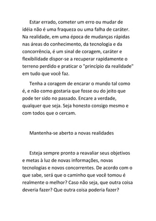 Estar errado, cometer um erro ou mudar de
idéia não é uma fraqueza ou uma falha de caráter.
Na realidade, em uma época de mudanças rápidas
nas áreas do conhecimento, da tecnologia e da
concorrência, é um sinal de coragem, caráter e
flexibilidade dispor-se a recuperar rapidamente o
terreno perdido e praticar o "princípio da realidade"
em tudo que você faz.
    Tenha a coragem de encarar o mundo tal como
é, e não como gostaria que fosse ou do jeito que
pode ter sido no passado. Encare a verdade,
qualquer que seja. Seja honesto consigo mesmo e
com todos que o cercam.


   Mantenha-se aberto a novas realidades


   Esteja sempre pronto a reavaliar seus objetivos
e metas à luz de novas informações, novas
tecnologias e novos concorrentes. De acordo com o
que sabe, será que o caminho que você tomou é
realmente o melhor? Caso não seja, que outra coisa
deveria fazer? Que outra coisa poderia fazer?
 