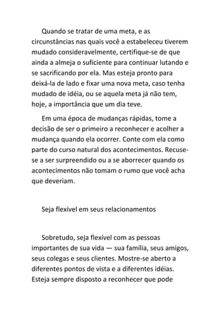 Quando se tratar de uma meta, e as
circunstâncias nas quais você a estabeleceu tiverem
mudado consideravelmente, certifique-se de que
ainda a almeja o suficiente para continuar lutando e
se sacrificando por ela. Mas esteja pronto para
deixá-la de lado e fixar uma nova meta, caso tenha
mudado de idéia, ou se aquela meta já não tem,
hoje, a importância que um dia teve.
    Em uma época de mudanças rápidas, tome a
decisão de ser o primeiro a reconhecer e acolher a
mudança quando ela ocorrer. Conte com ela como
parte do curso natural dos acontecimentos. Recuse-
se a ser surpreendido ou a se aborrecer quando os
acontecimentos não tomam o rumo que você acha
que deveriam.


   Seja flexível em seus relacionamentos


    Sobretudo, seja flexível com as pessoas
importantes de sua vida — sua família, seus amigos,
seus colegas e seus clientes. Mostre-se aberto a
diferentes pontos de vista e a diferentes idéias.
Esteja sempre disposto a reconhecer que pode
 