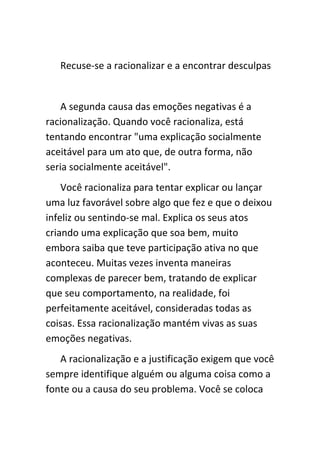 Recuse-se a racionalizar e a encontrar desculpas


    A segunda causa das emoções negativas é a
racionalização. Quando você racionaliza, está
tentando encontrar "uma explicação socialmente
aceitável para um ato que, de outra forma, não
seria socialmente aceitável".
    Você racionaliza para tentar explicar ou lançar
uma luz favorável sobre algo que fez e que o deixou
infeliz ou sentindo-se mal. Explica os seus atos
criando uma explicação que soa bem, muito
embora saiba que teve participação ativa no que
aconteceu. Muitas vezes inventa maneiras
complexas de parecer bem, tratando de explicar
que seu comportamento, na realidade, foi
perfeitamente aceitável, consideradas todas as
coisas. Essa racionalização mantém vivas as suas
emoções negativas.
   A racionalização e a justificação exigem que você
sempre identifique alguém ou alguma coisa como a
fonte ou a causa do seu problema. Você se coloca
 