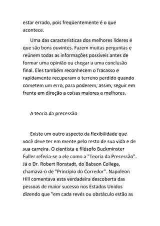estar errado, pois freqüentemente é o que
acontece.
    Uma das características dos melhores líderes é
que são bons ouvintes. Fazem muitas perguntas e
reúnem todas as informações possíveis antes de
formar uma opinião ou chegar a uma conclusão
final. Eles também reconhecem o fracasso e
rapidamente recuperam o terreno perdido quando
cometem um erro, para poderem, assim, seguir em
frente em direção a coisas maiores e melhores.


   A teoria da precessão


    Existe um outro aspecto da flexibilidade que
você deve ter em mente pelo resto de sua vida e de
sua carreira. O cientista e filósofo Buckminster
Fuller referia-se a ele como a "Teoria da Precessão".
Já o Dr. Robert Ronstadt, do Babson College,
chamava-o de "Princípio do Corredor". Napoleon
Hill comentava esta verdadeira descoberta das
pessoas de maior sucesso nos Estados Unidos
dizendo que "em cada revés ou obstáculo estão as
 
