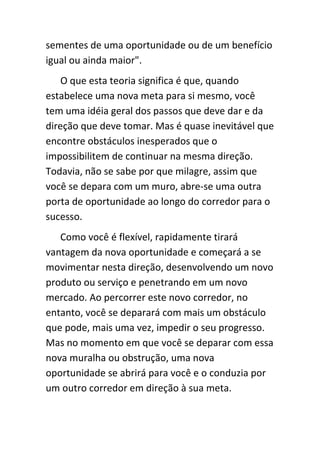 sementes de uma oportunidade ou de um benefício
igual ou ainda maior".
    O que esta teoria significa é que, quando
estabelece uma nova meta para si mesmo, você
tem uma idéia geral dos passos que deve dar e da
direção que deve tomar. Mas é quase inevitável que
encontre obstáculos inesperados que o
impossibilitem de continuar na mesma direção.
Todavia, não se sabe por que milagre, assim que
você se depara com um muro, abre-se uma outra
porta de oportunidade ao longo do corredor para o
sucesso.
   Como você é flexível, rapidamente tirará
vantagem da nova oportunidade e começará a se
movimentar nesta direção, desenvolvendo um novo
produto ou serviço e penetrando em um novo
mercado. Ao percorrer este novo corredor, no
entanto, você se deparará com mais um obstáculo
que pode, mais uma vez, impedir o seu progresso.
Mas no momento em que você se deparar com essa
nova muralha ou obstrução, uma nova
oportunidade se abrirá para você e o conduzia por
um outro corredor em direção à sua meta.
 