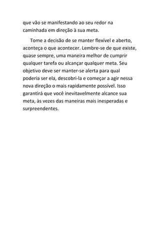 que vão se manifestando ao seu redor na
caminhada em direção à sua meta.
   Tome a decisão de se manter flexível e aberto,
aconteça o que acontecer. Lembre-se de que existe,
quase sempre, uma maneira melhor de cumprir
qualquer tarefa ou alcançar qualquer meta. Seu
objetivo deve ser manter-se alerta para qual
poderia ser ela, descobri-la e começar a agir nessa
nova direção o mais rapidamente possível. Isso
garantirá que você inevitavelmente alcance sua
meta, às vezes das maneiras mais inesperadas e
surpreendentes.
 