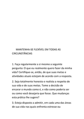 MANTENHA-SE FLEXÍVEL EM TODAS AS
CIRCUNSTÂNCIAS


1. Faça regularmente a si mesmo a seguinte
pergunta: O que eu realmente quero fazer da minha
vida? Certifique-se, então, de que suas metas e
atividades atuais estejam de acordo com a resposta.
2. Seja totalmente honesto e realista a respeito de
sua vida e de suas metas. Tome a decisão de
encarar o mundo como é, e não como poderia ser
ou como você desejaria que fosse. Que mudanças
esta prática lhe sugere?
3. Esteja disposto a admitir, em cada uma das áreas
de sua vida nas quais enfrenta estresse ou
 