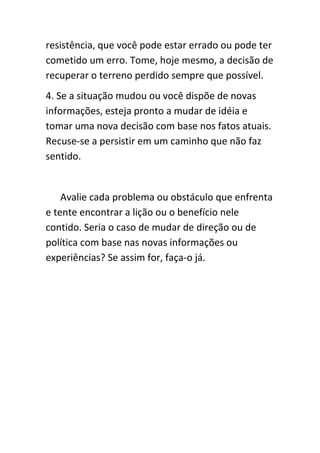 resistência, que você pode estar errado ou pode ter
cometido um erro. Tome, hoje mesmo, a decisão de
recuperar o terreno perdido sempre que possível.
4. Se a situação mudou ou você dispõe de novas
informações, esteja pronto a mudar de idéia e
tomar uma nova decisão com base nos fatos atuais.
Recuse-se a persistir em um caminho que não faz
sentido.


    Avalie cada problema ou obstáculo que enfrenta
e tente encontrar a lição ou o benefício nele
contido. Seria o caso de mudar de direção ou de
política com base nas novas informações ou
experiências? Se assim for, faça-o já.
 