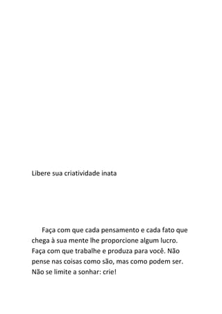 Libere sua criatividade inata




   Faça com que cada pensamento e cada fato que
chega à sua mente lhe proporcione algum lucro.
Faça com que trabalhe e produza para você. Não
pense nas coisas como são, mas como podem ser.
Não se limite a sonhar: crie!
 