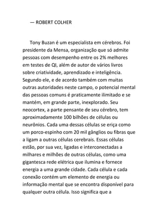 — ROBERT COLHER


    Tony Buzan é um especialista em cérebros. Foi
presidente da Mensa, organização que só admite
pessoas com desempenho entre os 2% melhores
em testes de QI, além de autor de vários livros
sobre criatividade, aprendizado e inteligência.
Segundo ele, e de acordo também com muitas
outras autoridades neste campo, o potencial mental
das pessoas comuns é praticamente ilimitado e se
mantém, em grande parte, inexplorado. Seu
neocortex, a parte pensante de seu cérebro, tem
aproximadamente 100 bilhões de células ou
neurônios. Cada uma dessas células se eriça como
um porco-espinho com 20 mil gânglios ou fibras que
a ligam a outras células cerebrais. Essas células
estão, por sua vez, ligadas e interconectadas a
milhares e milhões de outras células, como uma
gigantesca rede elétrica que ilumina e fornece
energia a uma grande cidade. Cada célula e cada
conexão contém um elemento de energia ou
informação mental que se encontra disponível para
qualquer outra célula. Isso significa que a
 
