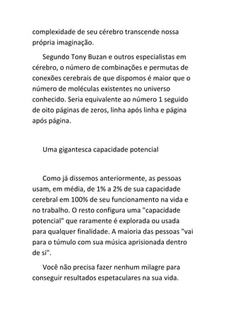 complexidade de seu cérebro transcende nossa
própria imaginação.
   Segundo Tony Buzan e outros especialistas em
cérebro, o número de combinações e permutas de
conexões cerebrais de que dispomos é maior que o
número de moléculas existentes no universo
conhecido. Seria equivalente ao número 1 seguido
de oito páginas de zeros, linha após linha e página
após página.


   Uma gigantesca capacidade potencial


   Como já dissemos anteriormente, as pessoas
usam, em média, de 1% a 2% de sua capacidade
cerebral em 100% de seu funcionamento na vida e
no trabalho. O resto configura uma "capacidade
potencial" que raramente é explorada ou usada
para qualquer finalidade. A maioria das pessoas "vai
para o túmulo com sua música aprisionada dentro
de si".
   Você não precisa fazer nenhum milagre para
conseguir resultados espetaculares na sua vida.
 