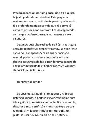 Precisa apenas utilizar um pouco mais do que usa
hoje do poder de seu cérebro. Esta pequena
melhora em sua capacidade de pensar pode mudar
tão profundamente a sua vida que não só você
como as pessoas que o cercam ficarão espantadas
com o que poderá conseguir nos meses e anos
vindouros.
    Segundo pesquisa realizada na Rússia há alguns
anos, pelo professor Sergei Yeframov, se você fosse
capaz de usar apenas 50% de sua capacidade
mental, poderia concluir doutorados em uma
dezena de universidades, aprender uma dezena de
línguas com facilidade e memorizar os 22 volumes
da Enciclopédia Britânica.


   Duplicar sua renda?


   Se você utiliza atualmente apenas 2% de seu
potencial mental e poderia elevar este índice para
4%, significa que seria capaz de duplicar sua renda,
disparar em sua profissão, chegar ao topo de seu
ramo de atividade e transformar sua vida. Se
pudesse usar 5%, 6% ou 7% do seu potencial,
 
