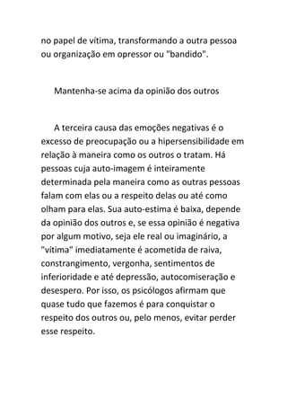 no papel de vítima, transformando a outra pessoa
ou organização em opressor ou "bandido".


   Mantenha-se acima da opinião dos outros


    A terceira causa das emoções negativas é o
excesso de preocupação ou a hipersensibilidade em
relação à maneira como os outros o tratam. Há
pessoas cuja auto-imagem é inteiramente
determinada pela maneira como as outras pessoas
falam com elas ou a respeito delas ou até como
olham para elas. Sua auto-estima é baixa, depende
da opinião dos outros e, se essa opinião é negativa
por algum motivo, seja ele real ou imaginário, a
"vítima" imediatamente é acometida de raiva,
constrangimento, vergonha, sentimentos de
inferioridade e até depressão, autocomiseração e
desespero. Por isso, os psicólogos afirmam que
quase tudo que fazemos é para conquistar o
respeito dos outros ou, pelo menos, evitar perder
esse respeito.
 
